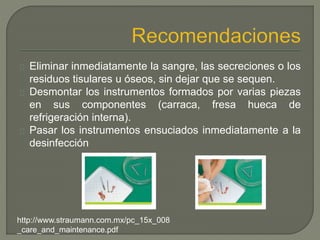Eliminar inmediatamente la sangre, las secreciones o los
residuos tisulares u óseos, sin dejar que se sequen.
Desmontar los instrumentos formados por varias piezas
en sus componentes (carraca, fresa hueca de
refrigeración interna).
Pasar los instrumentos ensuciados inmediatamente a la
desinfección
http://www.straumann.com.mx/pc_15x_008
_care_and_maintenance.pdf
 