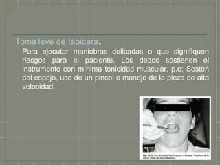 Toma leve de lapicera.
Para ejecutar maniobras delicadas o que signifiquen
riesgos para el paciente. Los dedos sostienen el
instrumento con mínima tonicidad muscular, p.e: Sostén
del espejo, uso de un pincel o manejo de la pieza de alta
velocidad.
 