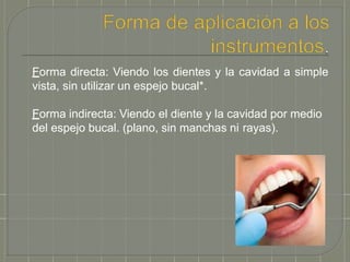 Forma directa: Viendo los dientes y la cavidad a simple
vista, sin utilizar un espejo bucal*.
Forma indirecta: Viendo el diente y la cavidad por medio
del espejo bucal. (plano, sin manchas ni rayas).
 