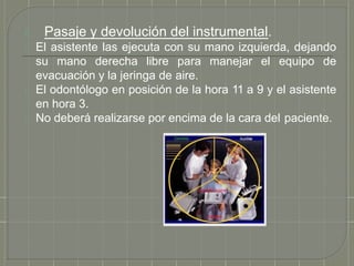 5. Pasaje y devolución del instrumental.
El asistente las ejecuta con su mano izquierda, dejando
su mano derecha libre para manejar el equipo de
evacuación y la jeringa de aire.
El odontólogo en posición de la hora 11 a 9 y el asistente
en hora 3.
No deberá realizarse por encima de la cara del paciente.
 