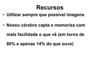 Recursos Utilizar sempre que possível imagens Nosso cérebro capta e memoriza com mais facilidade o que vê (em torno de 80% e apenas 14% do que ouve) 