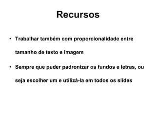 Recursos Trabalhar também com proporcionalidade entre tamanho de texto e imagem Sempre que puder padronizar os fundos e letras, ou seja escolher um e utilizá-la em todos os slides 