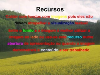 Recursos Cuidar com fundos com  imagens  pois eles não  devem  atrapalhar a  visualização  textual Entre o  fundo  e a imagem é melhor utilizar a imagem ao  lado  ou usa-se este  recurso  numa  abertura  de apresentação ou quando a imagem demonstrará o  conteúdo  a ser trabalhado 