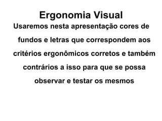 Ergonomia Visual Usaremos nesta apresentação cores de fundos e letras que correspondem aos critérios ergonômicos corretos e também contrários a isso para que se possa observar e testar os mesmos 