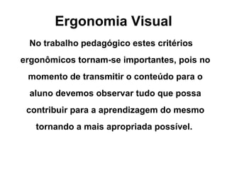 Ergonomia Visual No trabalho pedagógico estes critérios ergonômicos tornam-se importantes, pois no momento de transmitir o conteúdo para o aluno devemos observar tudo que possa contribuir para a aprendizagem do mesmo tornando a mais apropriada possível.  