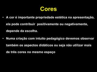 Cores A cor é importante propriedade estética na apresentação, ela pode contribuir  positivamente ou negativamente, depende da escolha. Numa criação com intuito pedagógico devemos observar também os aspectos didáticos ou seja não utilizar mais de três cores no mesmo espaço 