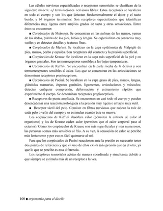 Las células nerviosas especializadas o receptores sensoriales se clasifican de la
siguiente manera: a] terminaciones nerviosas libres: Estos receptores se localizan
en todo el cuerpo y son los que detectan fundamentalmente el dolor y el tacto
burdo, y b] órganos terminales: Son receptores especializados que identifican
diferencias muy ligeras entre amplios grados de tacto y otras sensaciones. Entre
éstos se encuentran:
■ Corpúsculos de Meissner. Se concentran en las palmas de las manos, yemas
de los dedos, plantas de los pies, labios y lengua. Se especializan en contactos muy
sutiles y en detectar detalles y texturas finas.
■ Corpúsculos de Merkei. Se localizan en la capa epidérmica de Malpighi de
pies, manos, pecho y espalda. Son receptores del contacto y la presión superficial.
■ Corpúsculos de Krause. Se localizan en la capa más superficial de la piel y en
órganos genitales. Son termorreceptores sensibles a las bajas temperaturas.
■ Corpúsculos de Ruffini. Se encuentran en la parte media de la dermis y son
termorreceptores sensibles al calor. Los que se concentran en las articulaciones se
denominan receptores propioceptivos.
■ Corpúsculos de Pacini. Se localizan en la capa grasa de pies, manos, lengua,
glándulas mamarias, órganos genitales, ligamentos, articulaciones y músculos;
detectan cualquier compresión, deformación y estiramiento rápidos que
experimente el cuerpo. Se denominan receptores propioceptivos.
■ Receptores de punta ampliada. Se encuentran en casi todo el cuerpo y pueden
desencadenar una reacción prolongada a la presión muy ligera o al tacto muy sutil.
■ Receptor táctil del pelo. Consiste en fibras nerviosas que rodean la raíz de
cada pelo o vello del cuerpo y se estimulan cuando éste se mueve.
Los corpúsculos de Ruffini absorben calor (permiten la entrada de calor al
organismo) y los de Krause ceden calor (permiten que el calor corporal pase al
exterior). Como los corpúsculos de Krause son más superficiales y más numerosos,
las personas somos más sensibles al frío. A su vez, la sensación de calor se percibe
más lentamente y por eso es fácil quemarse al sol.
Para que los corpúsculos de Pacini reaccionen ante la presión es necesario tener
dos puntos de referencia y que en uno de ellos exista más presión que en el otro, ya
que lo que se percibe es esta diferencia.
Los receptores sensoriales actúan de manera coordinada y simultánea debido a
que siempre se estimula más de un receptor a la vez.
100 ■ ergonomía para el diseño
 