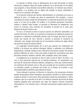 La presión se define como la deformación de la piel provocada en forma
directa por cualquier objeto del medio ambiente. Si es provocada con un objeto
muy pequeño, el área afectada será también reducida y el estímulo muy directo.
En cambio, si se produce con un objeto más grande, la mayor intensidad se
sentirá en los contornos del objeto.
En la presión influyen dos factores determinantes: la velocidad con la que se
deforma la piel y el tiempo que dura la estimulación. Por ejemplo, a mayor
velocidad con menos tiempo de estimulación, la sensación de presión será mayor,
como es el caso de un golpe. En cambio, si el estímulo permanece invariable,
estático y durante largo tiempo, se presenta el fenómeno de adaptación; esto
ocurre al vestirnos, pues sentimos de inmediato la presión de la ropa, pero
dejamos de hacerlo al poco rato.
El roce y la fricción ocurren al ejercer presión con diferente intensidad y en
sentido horizontal. En ellos no se presenta el fenómeno de adaptación porque los
receptores se mantienen estimulados durante todo el tiempo que dura la acción.
Como una mezcla de roce, fricción y presión se presenta la sensación de
vibración, casi siempre provocada por el movimiento continuo de algún objeto
que presiona la piel de manera alterna.
La capacidad termorreceptora de la piel que generan los corpúsculos de
Ruffini y de Krause nos permite distinguir objetos y ambientes con diferentes
temperaturas, tomando siempre como referencia la de nuestro cuerpo. De manera
práctica hablamos de calor y frío, pero desde el punto de vista práctico hay más
divisiones térmicas: ardiente, caliente, tibio, templado, fresco, frío, helado.
La adaptación no se presenta ni ante el calor ni ante el dolor. El dolor, a su
vez, es una sensación especial por su función protectora. Al manifestarse nos
previene de situaciones molestas, dañinas o peligrosas y hace que instintivamente
nos retiremos del estímulo nocivo. Hay que recordar que los receptores del dolor
se estimulan cuando se presenta una lesión en el cuerpo, de acuerdo a cuya
intensidad podemos definir la gravedad de la lesión.
Como sabemos la presión, la fricción, la vibración y las sensaciones térmicas
pueden desencadenar dolor inmediato, que podemos clasificar en dolor punzante
cuando se pincha o corta la piel, dolor quemante cuando hay quemaduras, y dolor
continuo, que no se percibe en la piel. Los dolores continuos provienen de algún
malestar pequeño pero persistente que ataca los órganos internos (sensación
interoceptiva) o los sistemas óseo y muscular (sensaciones propio-ceptivas); por
ejem-
102 • ergonomía para el diseño
 