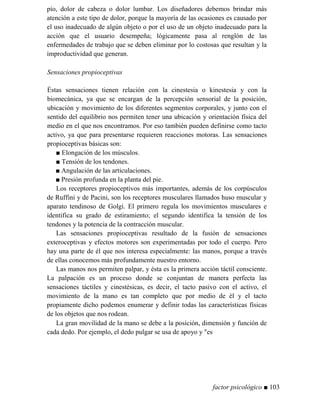 pío, dolor de cabeza o dolor lumbar. Los diseñadores debemos brindar más
atención a este tipo de dolor, porque la mayoría de las ocasiones es causado por
el uso inadecuado de algún objeto o por el uso de un objeto inadecuado para la
acción que el usuario desempeña; lógicamente pasa al renglón de las
enfermedades de trabajo que se deben eliminar por lo costosas que resultan y la
improductividad que generan.
Sensaciones propioceptivas
Éstas sensaciones tienen relación con la cinestesia o kinestesia y con la
biomecánica, ya que se encargan de la percepción sensorial de la posición,
ubicación y movimiento de los diferentes segmentos corporales, y junto con el
sentido del equilibrio nos permiten tener una ubicación y orientación física del
medio en el que nos encontramos. Por eso también pueden definirse como tacto
activo, ya que para presentarse requieren reacciones motoras. Las sensaciones
propioceptivas básicas son:
■ Elongación de los músculos.
■ Tensión de los tendones.
■ Angulación de las articulaciones.
■ Presión profunda en la planta del pie.
Los receptores propioceptivos más importantes, además de los corpúsculos
de Ruffini y de Pacini, son los receptores musculares llamados huso muscular y
aparato tendinoso de Golgi. El primero regula los movimientos musculares e
identifica su grado de estiramiento; el segundo identifica la tensión de los
tendones y la potencia de la contracción muscular.
Las sensaciones propioceptivas resultado de la fusión de sensaciones
exteroceptivas y efectos motores son experimentadas por todo el cuerpo. Pero
hay una parte de él que nos interesa especialmente: las manos, porque a través
de ellas conocemos más profundamente nuestro entorno.
Las manos nos permiten palpar, y ésta es la primera acción táctil consciente.
La palpación es un proceso donde se conjuntan de manera perfecta las
sensaciones táctiles y cinestésicas, es decir, el tacto pasivo con el activo, el
movimiento de la mano es tan completo que por medio de él y el tacto
propiamente dicho podemos enumerar y definir todas las características físicas
de los objetos que nos rodean.
La gran movilidad de la mano se debe a la posición, dimensión y función de
cada dedo. Por ejemplo, el dedo pulgar se usa de apoyo y es
factor psicológico ■ 103
 