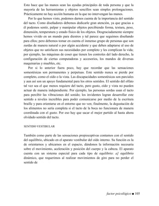 Esto hace que las manos sean las ayudas principales de toda persona y que la
mayoría de las herramientas y objetos sencillos sean simples prolongaciones.
Prácticamente no hay acción humana en la que no intervengan las manos.
Por lo que hemos visto, podemos darnos cuenta de la importancia del sentido
del tacto. Como diseñadores debemos dedicarle gran atención, ya que gracias a
él podemos sentir, palpar y manipular objetos percibiendo forma, textura, peso,
dimensión, temperatura y estado físico de los objetos. Desgraciadamente siempre
hemos vivido en un mundo para diestros y tal parece que seguimos diseñando
para ellos; pero debemos tomar en cuenta el inmenso grupo de personas que son
zurdas de manera natural o por algún accidente y que deben adaptarse al uso de
objetos que no satisfacen sus necesidades por completo y les complican la vida;
por ejemplo, las máquinas de coser que tienen los controles del lado derecho, la
configuración de ciertas computadoras y accesorios, los mandos de diversas
maquinarias y muebles, etc.
Por si lo anterior fuera poco, hay que recordar que las sensaciones
somestésicas son permanentes y perpetuas. Este sentido nunca se pierde por
completo, como el oído o la vista. Las discapacidades somestésicas son parciales
y aun así son un apoyo fundamental para los otros sentidos. El sentido del olfato
tal vez sea el que menos requiere del tacto, pero gusto, oído y vista no pueden
actuar de manera independiente. Por ejemplo, las personas sordas usan el tacto
para percibir las vibraciones del sonido; los invidentes logran desarrollar este
sentido a niveles increíbles para poder comunicarse por medio de la escritura
braille y para orientarse en el entorno que no ven; finalmente, la degustación de
los alimentos no sería completa si el tacto de la boca no funcionara de manera
coordinada con el gusto. Por eso hay que sacar el mejor partido al hasta ahora
olvidado sentido del tacto.
SENTIDO VESTIBULAR
También como parte de las sensaciones propioceptivas contamos con el sentido
del equilibrio, ubicado en el aparato vestibular del oído interno. Su función es la
de orientarnos y ubicarnos en el espacio, dándonos la información necesaria
sobre el movimiento, aceleración y posición del cuerpo y la cabeza. El aparato
cuenta con un sistema especial para cada tipo de equilibrio: a] equilibrio
dinámico, que requerimos al realizar movimientos de giro para no perder el
sentido de
factor psicológico ■ 105
 