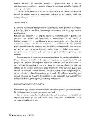 nuestra posición; b] equilibrio estático o gravitational, útil al realizar
desplazamientos rectilíneos y cuando el cuerpo cambia de posición respecto al
campo gravitacional.
Gracias a ellos podemos movernos libremente dentro del espacio sin perder el
control de nuestro cuerpo y permanecer estáticos en un espacio móvil sin
desconcertarnos.
Sistema límbico
Lo anterior nos muestra la importancia y complejidad de los patrones fisiológicos
y psicológicos en la vida diaria. Sin embargo las cosas van más allá, y aquí entra la
coordinación.
Sabemos que el entorno nos impone actitudes, comportamientos y patrones de
conducta que pueden ser conscientes e inconscientes, y son regulados
fisiológicamente por el hipotálamo y otros componentes cerebrales que se
denominan sistema límbico. La estimulación y excitación de éste provoca
reacciones conductuales humanas tanto instintivas como razonadas muy difíciles
de explicar, como ira, gusto, desagrado, dolor, placer, docilidad, amor, etcétera.
Aunque no los entendemos del todos, son de gran importancia para los seres
humanos.
Es precisamente de estas reacciones conductuales de las que depende el éxito o
fracaso de nuestros diseños. Si las personas reaccionan de manera favorable será
porque los diseños constituyeron estímulos positivos para la sensibilidad y
percepción de los usuarios. Si ocurre lo contrario es más complicado; no podemos
afirmar que no supimos estimular o atraer la atención de las personas, puesto que
existen variables que también hay que considerar, como necesidades psicológicas,
de las cuales tal vez la más importante sea la moda. De cualquier modo, hay que
diseñar pensando en ofrecer a los usuarios lo más adecuado para satisfacer sus
necesidades físicas, psicológicas, culturales y ambientales.
RECOMENDACIONES ERGONÓMICAS
Presentamos aquí algunas recomendaciones de carácter general que complementan
las que hemos expuesto para cada órgano sensorial.
Para las aplicaciones dentro del diseño industrial tienen importancia todos los
órganos sensoriales, ya que cada uno de ellos se relaciona directamente con la
mayoría de los objetos de uso.
106 ■ ergonomía para el diseño
 
