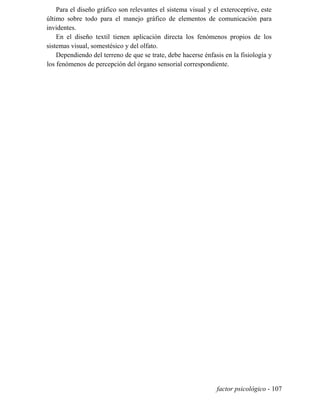 Para el diseño gráfico son relevantes el sistema visual y el exteroceptive, este
último sobre todo para el manejo gráfico de elementos de comunicación para
invidentes.
En el diseño textil tienen aplicación directa los fenómenos propios de los
sistemas visual, somestésico y del olfato.
Dependiendo del terreno de que se trate, debe hacerse énfasis en la fisiología y
los fenómenos de percepción del órgano sensorial correspondiente.
factor psicológico - 107
 