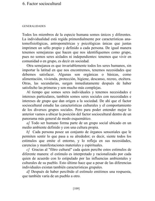 6. Factor sociocultural
GENERALIDADES
Todos los miembros de la especie humana somos únicos y diferentes.
La individualidad está regida primordialmente por características ana-
tomofisiológicas, antropométricas y psicológicas únicas que juntas
imprimen un sello propio y definido a cada persona. De igual manera
tenemos semejanzas que hacen que nos identifiquemos como grupo,
pues no somos seres aislados ni independientes: tenemos que vivir en
comunidad o en grupo, es decir en sociedad.
Otra semejanza es que invariablemente todos los seres humanos, sin
importar la latitud en que nos encontremos, tenemos necesidades que
debemos satisfacer. Algunas son orgánicas o básicas, como
alimentación, vivienda, protección, higiene, descanso, recreo, etcétera.
Otras, las secundarias, surgen inmediatamente después de haber
satisfecho las primeras y son mucho más complejas.
Al tiempo que somos seres individuales y tenemos necesidades e
intereses particulares, también somos seres sociales con necesidades e
intereses de grupo que dan origen a la sociedad. De ahí que el factor
sociocultural estudie las características culturales y el comportamiento
de los diversos grupos sociales. Pero para poder entender mejor lo
anterior vamos a ubicar la posición del factor sociocultural dentro de un
panorama más general de modo esquemático.
a] Todo ser humano forma parte de un grupo social ubicado en un
medio ambiente definido y con una cultura propia.
b] Cada persona posee un conjunto de órganos sensoriales que le
permiten sentir lo que pasa a su alrededor; es decir, siente todos los
estímulos que emite el entorno, y lo refleja en sus necesidades,
carencias y manifestaciones materiales y espirituales.
c] Gracias al filtro cultural cada quien percibe estos estímulos de
diferente manera: el estímulo es interpretado y racionalizado por cada
quien de acuerdo con lo estipulado por las influencias ambientales y
culturales de su pueblo. Esto último hace que a pesar de las diferencias
individuales existan también características grupales.
d] Después de haber percibido el estímulo emitimos una respuesta,
que también varía de un pueblo a otro.
[109]
 