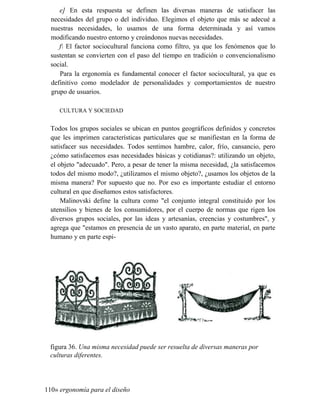e] En esta respuesta se definen las diversas maneras de satisfacer las
necesidades del grupo o del individuo. Elegimos el objeto que más se adecué a
nuestras necesidades, lo usamos de una forma determinada y así vamos
modificando nuestro entorno y creándonos nuevas necesidades.
f El factor sociocultural funciona como filtro, ya que los fenómenos que lo
sustentan se convierten con el paso del tiempo en tradición o convencionalismo
social.
Para la ergonomía es fundamental conocer el factor sociocultural, ya que es
definitivo como modelador de personalidades y comportamientos de nuestro
grupo de usuarios.
CULTURA Y SOCIEDAD
Todos los grupos sociales se ubican en puntos geográficos definidos y concretos
que les imprimen características particulares que se manifiestan en la forma de
satisfacer sus necesidades. Todos sentimos hambre, calor, frío, cansancio, pero
¿cómo satisfacemos esas necesidades básicas y cotidianas?: utilizando un objeto,
el objeto adecuado. Pero, a pesar de tener la misma necesidad, ¿la satisfacemos
todos del mismo modo?, ¿utilizamos el mismo objeto?, ¿usamos los objetos de la
misma manera? Por supuesto que no. Por eso es importante estudiar el entorno
cultural en que diseñamos estos satisfactores.
Malinovski define la cultura como el conjunto integral constituido por los
utensilios y bienes de los consumidores, por el cuerpo de normas que rigen los
diversos grupos sociales, por las ideas y artesanías, creencias y costumbres, y
agrega que estamos en presencia de un vasto aparato, en parte material, en parte
humano y en parte espi-
figura 36. Una misma necesidad puede ser resuelta de diversas maneras por
culturas diferentes.
110» ergonomía para el diseño
 