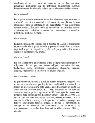 ritual con el que el hombre es capaz de superar los concretos,
específicos problemas que lo enfrentan (Malinovski, s.f.:49).
Retomando esto dividimos la cultura en sus diversas manifestaciones.
Parte material
En la parte material ubicamos todos los elementos que permiten la
realización de bienes materiales, así como de los objetos de uso
producidos para la satisfacción de necesidades y que conforman
nuestro entorno. En este rubro se encuentran las manifestaciones
arquitectónicas, artísticas, tecnológicas, industriales, artesanales,
científicas, estéticas, etcétera.
Parte humana
La parte humana está formada por el hombre en sí, que es el principal
motor creador de la parte material y posee características y valores
espirituales que en conjunto le ayudan a forjar y definir los valores
sociales y culturales de su grupo.
Parte espiritual
En esta última parte encontramos todos los fenómenos intangibles y
subjetivos de los pueblos, como religión, creencias, idioma,
tradiciones, moral, ideología, costumbres, educación, historia,
etcétera, que dan base y sustento a los grupos sociales.
RELACIONES CULTURALES
La parte material, humana y espiritual actúan de manera integrada, y a
su vez se ven afectadas por los factores ambientales propios de la
región en que se localiza cada grupo, que determinan en parte las
características de cada grupo. E. T. Hall menciona en su obra La
dimensión oculta que los esquimales aivilik tienen por lo menos doce
términos para denominar los distintos vientos (Hall, 1972:100), y lo
mismo pasa con otros fenómenos naturales, como los colores. De esta
manera no sólo se construye la lengua de los pueblos, sino que los
factores ambientales también afectan y definen la percepción, el
manejo de los sentidos, las emociones y las acciones o el
comportamiento de los hombres dentro de su vida cotidiana pública y
privada.
factor sociocultural ■ 111
 