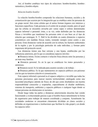 Así, el hombre establece tres tipos de relaciones: hombre-hombre, hombre-
naturaleza y hombre-objeto.
Relación hombre-hombre
La relación hombre-hombre comprende las relaciones humanas, sociales y de
comunicación que ocurren por la integración que se establece entre las personas de
un grupo social. Son como células que al unirse forman órganos con intereses y
funciones específicas. Cada persona es el centro de su propio mundo, pero al igual
que las células se encuentra envuelta por varias capas o esferas denominadas
espacio informal o personal; éstas, a su vez, están definidas por las distancias
físicas e invisibles que mantienen las personas entre sí con base en el tipo de
relación que sostengan. E. T. Hall lo ha dividido en cuatro distancias o espacios
concéntricos con medidas físicas reales, tomando siempre como centro a una
persona. Estas distancias varían de acuerdo con la cultura, los factores ambientales
de la región y por la psicología particular de cada individuo, y forman parte
importante del protocolo social.
Las distancias tienen una fase cercana y una lejana, establecidas por las
influencias anteriores, por lo que se consideran espacios móviles:
■ Distancia íntima. Existe contacto o relación física directa entre las personas y
un trato muy familiar.
■ Distancia personal. Es en la que se establecen los tratos personales y
amistosos.
■ Distancia social. Es la indicada para asuntos sociales y de trabajo.
■ Distancia pública. Es la que mantenemos en espacios públicos con personas
con las que no tenemos relación ni comunicación.
Este espacio informal o personal es el espacio subjetivo e invisible que todas las
personas precisamos para marcar nuestra territorialidad, catalogada como una
necesidad psicológica además de física; de ahí que como diseñadores sea nuestra
responsabilidad conocerlas y respetarlas, especialmente al diseñar mobiliario,
sistemas de transporte, ambientes y espacios públicos o cualquier lugar donde se
reúnan personas sin distinciones ni racismos.
Desde luego todas las partes y distancias anteriormente descritas han venido
funcionando y evolucionando gracias a que el hombre busca naturalmente la forma
de organizarse para trabajar de manera coordinada y conjunta. Actualmente las
sociedades modernas se encuentran claramente divididas en clases sociales y
definidas en organizaciones e instituciones que facilitan la vida grupal y en donde
los espacios infor-
112 ■ ergonomía para el diseño
 