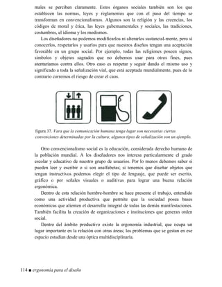 males se perciben claramente. Estos órganos sociales también son los que
establecen las normas, leyes y reglamentos que con el paso del tiempo se
transforman en convencionalismos. Algunos son la religión y las creencias, los
códigos de moral y ética, las leyes gubernamentales y sociales, las tradiciones,
costumbres, el idioma y los modismos.
Los diseñadores no podemos modificarlos ni alterarlos sustancial-mente, pero sí
conocerlos, respetarlos y usarlos para que nuestros diseños tengan una aceptación
favorable en un grupo social. Por ejemplo, todas las religiones poseen signos,
símbolos y objetos sagrados que no debemos usar para otros fines, pues
atentaríamos contra ellos. Otro caso es respetar y seguir dando el mismo uso y
significado a toda la señalización vial, que está aceptada mundialmente, pues de lo
contrario corremos el riesgo de crear el caos.
figura 37. Vara que la comunicación humana tenga lugar son necesarias ciertas
convenciones determinadas por la cultura; algunos tipos de señalización son un ejemplo.
Otro convencionalismo social es la educación, considerada derecho humano de
la población mundial. A los diseñadores nos interesa particularmente el grado
escolar y educativo de nuestro grupo de usuarios. Por lo menos debemos saber si
pueden leer y escribir o si son analfabetas; si tenemos que diseñar objetos que
tengan instructivos podemos elegir el tipo de lenguaje, que puede ser escrito,
gráfico o por señales visuales o auditivas para lograr una buena relación
ergonómica.
Dentro de esta relación hombre-hombre se hace presente el trabajo, entendido
como una actividad productiva que permite que la sociedad posea bases
económicas que alienten el desarrollo integral de todas las demás manifestaciones.
También facilita la creación de organizaciones e instituciones que generan orden
social.
Dentro del ámbito productivo existe la ergonomía industrial, que ocupa un
lugar importante en la relación con otras áreas; los problemas que se gestan en ese
espacio estudian desde una óptica multidisciplinaria.
114 ■ ergonomía para el diseño
 