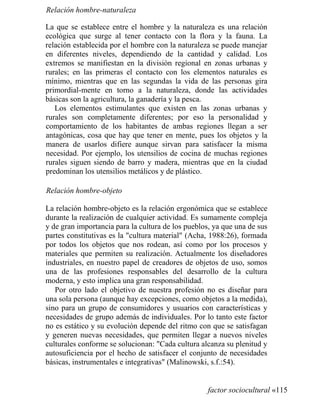 Relación hombre-naturaleza
La que se establece entre el hombre y la naturaleza es una relación
ecológica que surge al tener contacto con la flora y la fauna. La
relación establecida por el hombre con la naturaleza se puede manejar
en diferentes niveles, dependiendo de la cantidad y calidad. Los
extremos se manifiestan en la división regional en zonas urbanas y
rurales; en las primeras el contacto con los elementos naturales es
mínimo, mientras que en las segundas la vida de las personas gira
primordial-mente en torno a la naturaleza, donde las actividades
básicas son la agricultura, la ganadería y la pesca.
Los elementos estimulantes que existen en las zonas urbanas y
rurales son completamente diferentes; por eso la personalidad y
comportamiento de los habitantes de ambas regiones llegan a ser
antagónicas, cosa que hay que tener en mente, pues los objetos y la
manera de usarlos difiere aunque sirvan para satisfacer la misma
necesidad. Por ejemplo, los utensilios de cocina de muchas regiones
rurales siguen siendo de barro y madera, mientras que en la ciudad
predominan los utensilios metálicos y de plástico.
Relación hombre-objeto
La relación hombre-objeto es la relación ergonómica que se establece
durante la realización de cualquier actividad. Es sumamente compleja
y de gran importancia para la cultura de los pueblos, ya que una de sus
partes constitutivas es la cultura material (Acha, 1988:26), formada
por todos los objetos que nos rodean, así como por los procesos y
materiales que permiten su realización. Actualmente los diseñadores
industriales, en nuestro papel de creadores de objetos de uso, somos
una de las profesiones responsables del desarrollo de la cultura
moderna, y esto implica una gran responsabilidad.
Por otro lado el objetivo de nuestra profesión no es diseñar para
una sola persona (aunque hay excepciones, como objetos a la medida),
sino para un grupo de consumidores y usuarios con características y
necesidades de grupo además de individuales. Por lo tanto este factor
no es estático y su evolución depende del ritmo con que se satisfagan
y generen nuevas necesidades, que permiten llegar a nuevos niveles
culturales conforme se solucionan: Cada cultura alcanza su plenitud y
autosuficiencia por el hecho de satisfacer el conjunto de necesidades
básicas, instrumentales e integrativas (Malinowski, s.f.:54).
factor sociocultural «115
 