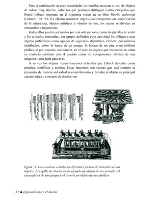 Para la satisfacción de esas necesidades los pueblos recurren al uso de objetos
de índole muy diversa, entre los que podemos distinguir cuatro categorías que
Bernd I.óbach enumera en el siguiente orden en su libro Diseño industrial
(I.óbach, 1981:29-32): objetos naturales: objetos que comportan una modificación
de la naturaleza, objetos artísticos y objetos de uso, los cuales se dividen en
artesanales e industriales.
Todos ellos pueden ser usados por una sola persona, como las prendas de vestir
y los artículos personales; por grupos definidos cuya actividad los obligue a usar
objetos particulares como equipos de seguridad, deportivos, etcétera; por usuarios
indefinidos, como la banca de un parque, la butaca de un cine o un teléfono
público, o por usuarios ocasionales, en el caso de objetos que realmente no están
en contacto continuo con el usuario como los componentes internos de una
máquina o una jaula para aves.
A su vez los objetos tienen funciones definidas que Lóbach describe como
práctica, simbólica y estética. Estas funciones son valores que casi siempre se
presentan de manera individual o como binomio y brindan al objeto su principal
característica o concepto de diseño; son
figura 38. Los usuarios establecen diferentes formas de relación con los
objetos. El cepillo de dientes es un ejemplo de objeto de uso privado; el
excusado es de uso grupal y el tranvía un objeto de uso público.
116 ■ ergonomía para el diseño
 