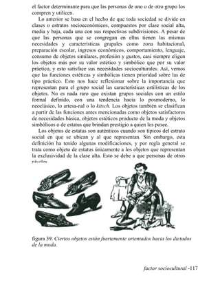 el factor determinante para que las personas de uno o de otro grupo los
compren y utilicen.
Lo anterior se basa en el hecho de que toda sociedad se divide en
clases o estratos socioeconómicos, compuestos por clase social alta,
media y baja, cada una con sus respectivas subdivisiones. A pesar de
que las personas que se congregan en ellas tienen las mismas
necesidades y características grupales como zona habitacional,
preparación escolar, ingresos económicos, comportamiento, lenguaje,
consumo de objetos similares, profesión y gustos, casi siempre eligen
los objetos más por su valor estético y simbólico que por su valor
práctico, y esto satisface sus necesidades socioculturales. Así, vemos
que las funciones estéticas y simbólicas tienen prioridad sobre las de
tipo práctico. Esto nos hace reflexionar sobre la importancia que
representan para el grupo social las características estilísticas de los
objetos. No es nada raro que existan grupos sociales con un estilo
formal definido, con una tendencia hacia lo posmoderno, lo
neoclásico, lo artesa-nal o lo kitsch. Los objetos también se clasifican
a partir de las funciones antes mencionadas como objetos satisfactores
de necesidades básica, objetos estéticos producto de la moda y objetos
simbólicos o de estatus que brindan prestigio a quien los posee.
Los objetos de estatus son auténticos cuando son típicos del estrato
social en que se ubican y al que representan. Sin embargo, esta
definición ha tenido algunas modificaciones, y por regla general se
trata como objeto de estatus únicamente a los objetos que representan
la exclusividad de la clase alta. Esto se debe a que personas de otros
niveles
figura 39. Ciertos objetos están fuertemente orientados hacia los dictados
de la moda.
factor sociocultural -117
 
