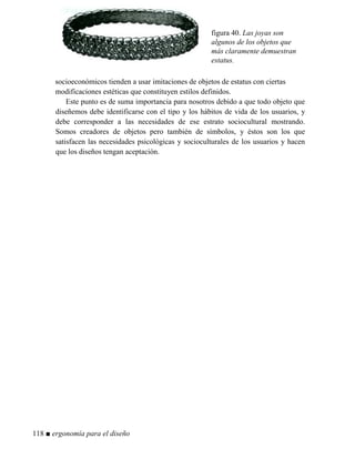 figura 40. Las joyas son
algunos de los objetos que
más claramente demuestran
estatus.
socioeconómicos tienden a usar imitaciones de objetos de estatus con ciertas
modificaciones estéticas que constituyen estilos definidos.
Este punto es de suma importancia para nosotros debido a que todo objeto que
diseñemos debe identificarse con el tipo y los hábitos de vida de los usuarios, y
debe corresponder a las necesidades de ese estrato sociocultural mostrando.
Somos creadores de objetos pero también de símbolos, y éstos son los que
satisfacen las necesidades psicológicas y socioculturales de los usuarios y hacen
que los diseños tengan aceptación.
118 ■ ergonomía para el diseño
 