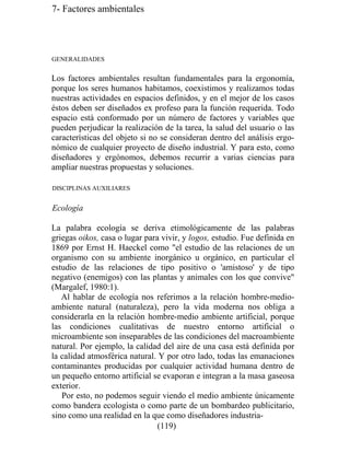 7- Factores ambientales
GENERALIDADES
Los factores ambientales resultan fundamentales para la ergonomía,
porque los seres humanos habitamos, coexistimos y realizamos todas
nuestras actividades en espacios definidos, y en el mejor de los casos
éstos deben ser diseñados ex profeso para la función requerida. Todo
espacio está conformado por un número de factores y variables que
pueden perjudicar la realización de la tarea, la salud del usuario o las
características del objeto si no se consideran dentro del análisis ergo-
nómico de cualquier proyecto de diseño industrial. Y para esto, como
diseñadores y ergónomos, debemos recurrir a varias ciencias para
ampliar nuestras propuestas y soluciones.
DISCIPLINAS AUXILIARES
Ecología
La palabra ecología se deriva etimológicamente de las palabras
griegas oikos, casa o lugar para vivir, y logos, estudio. Fue definida en
1869 por Ernst H. Haeckel como el estudio de las relaciones de un
organismo con su ambiente inorgánico u orgánico, en particular el
estudio de las relaciones de tipo positivo o 'amistoso' y de tipo
negativo (enemigos) con las plantas y animales con los que convive
(Margalef, 1980:1).
Al hablar de ecología nos referimos a la relación hombre-medio-
ambiente natural (naturaleza), pero la vida moderna nos obliga a
considerarla en la relación hombre-medio ambiente artificial, porque
las condiciones cualitativas de nuestro entorno artificial o
microambiente son inseparables de las condiciones del macroambiente
natural. Por ejemplo, la calidad del aire de una casa está definida por
la calidad atmosférica natural. Y por otro lado, todas las emanaciones
contaminantes producidas por cualquier actividad humana dentro de
un pequeño entorno artificial se evaporan e integran a la masa gaseosa
exterior.
Por esto, no podemos seguir viendo el medio ambiente únicamente
como bandera ecologista o como parte de un bombardeo publicitario,
sino como una realidad en la que como diseñadores industria-
(119)
 