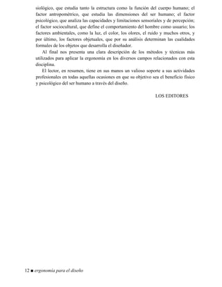siológico, que estudia tanto la estructura como la función del cuerpo humano; el
factor antropométrico, que estudia las dimensiones del ser humano; el factor
psicológico, que analiza las capacidades y limitaciones sensoriales y de percepción;
el factor sociocultural, que define el comportamiento del hombre como usuario; los
factores ambientales, como la luz, el color, los olores, el ruido y muchos otros, y
por último, los factores objetuales, que por su análisis determinan las cualidades
formales de los objetos que desarrolla el diseñador.
Al final nos presenta una clara descripción de los métodos y técnicas más
utilizados para aplicar la ergonomía en los diversos campos relacionados con esta
disciplina.
El lector, en resumen, tiene en sus manos un valioso soporte a sus actividades
profesionales en todas aquellas ocasiones en que su objetivo sea el beneficio físico
y psicológico del ser humano a través del diseño.
LOS EDITORES
12 ■ ergonomía para el diseño
 