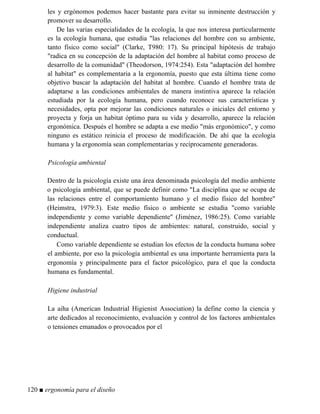 les y ergónomos podemos hacer bastante para evitar su inminente destrucción y
promover su desarrollo.
De las varias especialidades de la ecología, la que nos interesa particularmente
es la ecología humana, que estudia las relaciones del hombre con su ambiente,
tanto físico como social (Clarke, T980: 17). Su principal hipótesis de trabajo
radica en su concepción de la adaptación del hombre al habitat como proceso de
desarrollo de la comunidad (Theodorson, 1974:254). Esta adaptación del hombre
al habitat es complementaria a la ergonomía, puesto que esta última tiene como
objetivo buscar la adaptación del habitat al hombre. Cuando el hombre trata de
adaptarse a las condiciones ambientales de manera instintiva aparece la relación
estudiada por la ecología humana, pero cuando reconoce sus características y
necesidades, opta por mejorar las condiciones naturales o iniciales del entorno y
proyecta y forja un habitat óptimo para su vida y desarrollo, aparece la relación
ergonómica. Después el hombre se adapta a ese medio más ergonómico, y como
ninguno es estático reinicia el proceso de modificación. De ahí que la ecología
humana y la ergonomía sean complementarias y recíprocamente generadoras.
Psicología ambiental
Dentro de la psicología existe una área denominada psicología del medio ambiente
o psicología ambiental, que se puede definir como La disciplina que se ocupa de
las relaciones entre el comportamiento humano y el medio físico del hombre
(Heimstra, 1979:3). Este medio físico o ambiente se estudia como variable
independiente y como variable dependiente (Jiménez, 1986:25). Como variable
independiente analiza cuatro tipos de ambientes: natural, construido, social y
conductual.
Como variable dependiente se estudian los efectos de la conducta humana sobre
el ambiente, por eso la psicología ambiental es una importante herramienta para la
ergonomía y principalmente para el factor psicológico, para el que la conducta
humana es fundamental.
Higiene industrial
La aiha (American Industrial Higienist Association) la define como la ciencia y
arte dedicados al reconocimiento, evaluación y control de los factores ambientales
o tensiones emanados o provocados por el
120 ■ ergonomía para el diseño
 