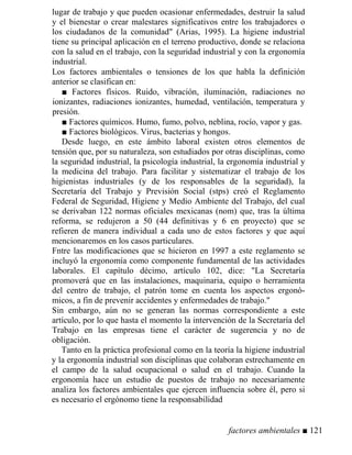 lugar de trabajo y que pueden ocasionar enfermedades, destruir la salud
y el bienestar o crear malestares significativos entre los trabajadores o
los ciudadanos de la comunidad (Arias, 1995). La higiene industrial
tiene su principal aplicación en el terreno productivo, donde se relaciona
con la salud en el trabajo, con la seguridad industrial y con la ergonomía
industrial.
Los factores ambientales o tensiones de los que habla la definición
anterior se clasifican en:
■ Factores físicos. Ruido, vibración, iluminación, radiaciones no
ionizantes, radiaciones ionizantes, humedad, ventilación, temperatura y
presión.
■ Factores químicos. Humo, fumo, polvo, neblina, rocío, vapor y gas.
■ Factores biológicos. Virus, bacterias y hongos.
Desde luego, en este ámbito laboral existen otros elementos de
tensión que, por su naturaleza, son estudiados por otras disciplinas, como
la seguridad industrial, la psicología industrial, la ergonomía industrial y
la medicina del trabajo. Para facilitar y sistematizar el trabajo de los
higienistas industriales (y de los responsables de la seguridad), la
Secretaría del Trabajo y Previsión Social (stps) creó el Reglamento
Federal de Seguridad, Higiene y Medio Ambiente del Trabajo, del cual
se derivaban 122 normas oficiales mexicanas (nom) que, tras la última
reforma, se redujeron a 50 (44 definitivas y 6 en proyecto) que se
refieren de manera individual a cada uno de estos factores y que aquí
mencionaremos en los casos particulares.
Fntre las modificaciones que se hicieron en 1997 a este reglamento se
incluyó la ergonomía como componente fundamental de las actividades
laborales. El capítulo décimo, artículo 102, dice: La Secretaría
promoverá que en las instalaciones, maquinaria, equipo o herramienta
del centro de trabajo, el patrón tome en cuenta los aspectos ergonó-
micos, a fin de prevenir accidentes y enfermedades de trabajo.
Sin embargo, aún no se generan las normas correspondiente a este
artículo, por lo que hasta el momento la intervención de la Secretaría del
Trabajo en las empresas tiene el carácter de sugerencia y no de
obligación.
Tanto en la práctica profesional como en la teoría la higiene industrial
y la ergonomía industrial son disciplinas que colaboran estrechamente en
el campo de la salud ocupacional o salud en el trabajo. Cuando la
ergonomía hace un estudio de puestos de trabajo no necesariamente
analiza los factores ambientales que ejercen influencia sobre él, pero si
es necesario el ergónomo tiene la responsabilidad
factores ambientales ■ 121
 