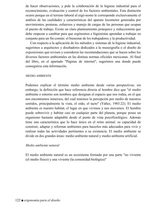 de hacer observaciones, y pide la colaboración de la higiene industrial para el
reconocimiento, evaluación y control de los factores ambientales. Esta distinción
ocurre porque en el terreno laboral al ergó-nomo le corresponde exclusivamente el
análisis de las cualidades y características del aparato locomotor generadas por
movimientos, posturas, esfuerzos y manejo de cargas de las personas que ocupan
el puesto de trabajo. Existe un claro planteamiento jerárquico y reduccionista que
debe empezar a cambiar para que ergónomos e higienistas aprendan a trabajar en
conjunto para un fin común: el bienestar de los trabajadores y la productividad.
Con respecto a la aplicación de los métodos y sistemas de la higiene industrial,
sugerimos a arquitectos y diseñadores dedicados a la museografía o el diseño de
exposiciones que revisen y consideren las recomendaciones que se hacen sobre los
diversos factores ambientales en las distinas normas oficiales mexicanas. Al final
del libro, en el apartado Páginas de internet, sugerimos una donde puede
conseguirse esta información.
MEDIO AMBIENTE
Podemos explicar el término medio ambiente desde varias perspectivas; sin
embargo, la definición que hace referencia directa al hombre dice que el medio
ambiente o entorno son nombres que designan el espacio que nos rodea, en el que
nos encontramos inmersos, del cual tenemos la percepción por medio de nuestros
sentidos, principalmente la vista, el oído, el tacto (Yáñez, 1983:22). El medio
ambiente es nuestro habitat, el lugar en que vivimos y nos movemos. El hombre
puede sobrevivir y habitar casi en cualquier parte del planeta, porque posee un
organismo bastante adaptable desde el punto de vista psicofisiológico. Además
tiene una característica que lo hace único en el reino animal: su capacidad de
construir, adaptar y reformar ambientes para hacerlos más adecuados para vivir y
realizar todas las actividades pertinentes a su existencia. El medio ambiente se
divide en dos grandes áreas: medio ambiente natural y medio ambiente artificial.
Medio ambiente natural
El medio ambiente natural es un ecosistema formado por una parte no viviente
(el medio físico) y una viviente (la comunidad biológica)
122 ■ ergonomía para el diseño
 