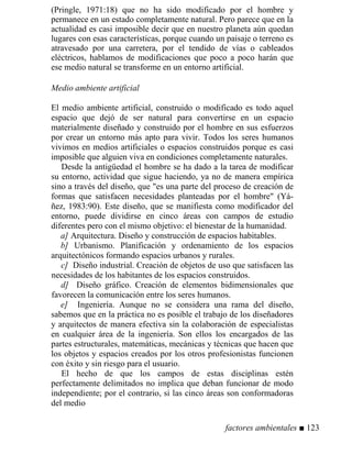 (Pringle, 1971:18) que no ha sido modificado por el hombre y
permanece en un estado completamente natural. Pero parece que en la
actualidad es casi imposible decir que en nuestro planeta aún quedan
lugares con esas características, porque cuando un paisaje o terreno es
atravesado por una carretera, por el tendido de vías o cableados
eléctricos, hablamos de modificaciones que poco a poco harán que
ese medio natural se transforme en un entorno artificial.
Medio ambiente artificial
El medio ambiente artificial, construido o modificado es todo aquel
espacio que dejó de ser natural para convertirse en un espacio
materialmente diseñado y construido por el hombre en sus esfuerzos
por crear un entorno más apto para vivir. Todos los seres humanos
vivimos en medios artificiales o espacios construidos porque es casi
imposible que alguien viva en condiciones completamente naturales.
Desde la antigüedad el hombre se ha dado a la tarea de modificar
su entorno, actividad que sigue haciendo, ya no de manera empírica
sino a través del diseño, que es una parte del proceso de creación de
formas que satisfacen necesidades planteadas por el hombre (Yá-
ñez, 1983:90). Este diseño, que se manifiesta como modificador del
entorno, puede dividirse en cinco áreas con campos de estudio
diferentes pero con el mismo objetivo: el bienestar de la humanidad.
a] Arquitectura. Diseño y construcción de espacios habitables.
b] Urbanismo. Planificación y ordenamiento de los espacios
arquitectónicos formando espacios urbanos y rurales.
c] Diseño industrial. Creación de objetos de uso que satisfacen las
necesidades de los habitantes de los espacios construidos.
d] Diseño gráfico. Creación de elementos bidimensionales que
favorecen la comunicación entre los seres humanos.
e] Ingeniería. Aunque no se considera una rama del diseño,
sabemos que en la práctica no es posible el trabajo de los diseñadores
y arquitectos de manera efectiva sin la colaboración de especialistas
en cualquier área de la ingeniería. Son ellos los encargados de las
partes estructurales, matemáticas, mecánicas y técnicas que hacen que
los objetos y espacios creados por los otros profesionistas funcionen
con éxito y sin riesgo para el usuario.
El hecho de que los campos de estas disciplinas estén
perfectamente delimitados no implica que deban funcionar de modo
independiente; por el contrario, si las cinco áreas son conformadoras
del medio
factores ambientales ■ 123
 