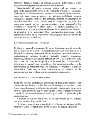 ambiente deberían hacerlo de manera conjunta. Estas áreas y otras
forjan con el tiempo la cultura material de los pueblos.
Recapitulando, el medio ambiente natural del ser humano es
catalogado comúnmente como medio ambiente artificial o construido.
Todo objeto de diseño industrial se ubicará en espacios arquitectónicos,
tanto interiores como exteriores, por ejemplo mobiliario, enseres
domésticos, equipos médicos. Sin embargo, también se encuentran en
espacios naturales, como sucede con la maquinaria agrícola, los
accesorios deportivos, los equipos espaciales y de navegación, los
sistemas de transporte y otros, donde los medios contenedores y
envolventes no pueden ser modificados por la acción humana: el suelo,
la atmósfera y la hidrosfera. Otra característica importante es la
presencia continua de los fenómenos climatológicos en cualquier tipo de
ambiente (natural o artificial).
FACTORES CLIMATOLÓGICOS NATURALES
El clima en general se compone de varios fenómenos que de acuerdo
con su origen se dividen en: meteorológicos (que deben su existencia a
la atmósfera misma); cósmicos (debidos a acciones exteriores a la tierra,
particularmente solares); telúricos (radiación terrestre, emanación
radiactiva, estructura geológica) (Duhot, 1949:6). Estos elementos son,
entre otros, la composición química de la atmósfera; la electricidad,
ionización y radiactividad atmosférica; las radiaciones solares y la
temperatura; las precipitaciones y la humedad; los vientos y la presión
atmosférica. Cada uno de estos elementos se ve afectado por la
contaminación, que produce alteraciones antes inimaginables.
FACTORES CLIMATOLÓGICOS ARTIFICIALES
Entre los factores ambientales artificiales se encuentran algunos que
tienen relación directa con los factores climatológicos naturales, como
temperatura, humedad, ventilación, iluminación y color. A la par existen
otros de igual importancia, pero cuyo origen es más de creación humana
o artificial que natural, como el sonido y el ruido, la vibración y la
contaminación.
A manera de síntesis hablaremos de la importancia de los factores
ambientales naturales y artificiales.
El clima es una presencia constante y continua en cualquier medio
ambiente. Como los fenónemos climatológicos no pueden ser contro-
124- ergonomía para el diseño
 