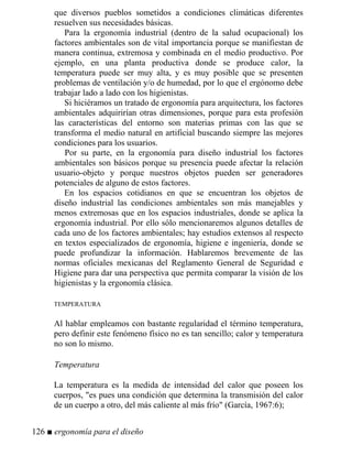 que diversos pueblos sometidos a condiciones climáticas diferentes
resuelven sus necesidades básicas.
Para la ergonomía industrial (dentro de la salud ocupacional) los
factores ambientales son de vital importancia porque se manifiestan de
manera continua, extremosa y combinada en el medio productivo. Por
ejemplo, en una planta productiva donde se produce calor, la
temperatura puede ser muy alta, y es muy posible que se presenten
problemas de ventilación y/o de humedad, por lo que el ergónomo debe
trabajar lado a lado con los higienistas.
Si hiciéramos un tratado de ergonomía para arquitectura, los factores
ambientales adquirirían otras dimensiones, porque para esta profesión
las características del entorno son materias primas con las que se
transforma el medio natural en artificial buscando siempre las mejores
condiciones para los usuarios.
Por su parte, en la ergonomía para diseño industrial los factores
ambientales son básicos porque su presencia puede afectar la relación
usuario-objeto y porque nuestros objetos pueden ser generadores
potenciales de alguno de estos factores.
En los espacios cotidianos en que se encuentran los objetos de
diseño industrial las condiciones ambientales son más manejables y
menos extremosas que en los espacios industriales, donde se aplica la
ergonomía industrial. Por ello sólo mencionaremos algunos detalles de
cada uno de los factores ambientales; hay estudios extensos al respecto
en textos especializados de ergonomía, higiene e ingeniería, donde se
puede profundizar la información. Hablaremos brevemente de las
normas oficiales mexicanas del Reglamento General de Seguridad e
Higiene para dar una perspectiva que permita comparar la visión de los
higienistas y la ergonomía clásica.
TEMPERATURA
Al hablar empleamos con bastante regularidad el término temperatura,
pero definir este fenómeno físico no es tan sencillo; calor y temperatura
no son lo mismo.
Temperatura
La temperatura es la medida de intensidad del calor que poseen los
cuerpos, es pues una condición que determina la transmisión del calor
de un cuerpo a otro, del más caliente al más frío (García, 1967:6);
126 ■ ergonomía para el diseño
 