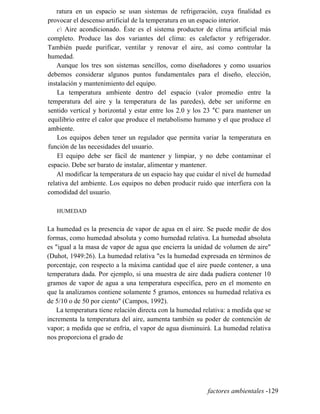 ratura en un espacio se usan sistemas de refrigeración, cuya finalidad es
provocar el descenso artificial de la temperatura en un espacio interior.
c Aire acondicionado. Éste es el sistema productor de clima artificial más
completo. Produce las dos variantes del clima: es calefactor y refrigerador.
También puede purificar, ventilar y renovar el aire, así como controlar la
humedad.
Aunque los tres son sistemas sencillos, como diseñadores y como usuarios
debemos considerar algunos puntos fundamentales para el diseño, elección,
instalación y mantenimiento del equipo.
La temperatura ambiente dentro del espacio (valor promedio entre la
temperatura del aire y la temperatura de las paredes), debe ser uniforme en
sentido vertical y horizontal y estar entre los 2.0 y los 23 °C para mantener un
equilibrio entre el calor que produce el metabolismo humano y el que produce el
ambiente.
Los equipos deben tener un regulador que permita variar la temperatura en
función de las necesidades del usuario.
El equipo debe ser fácil de mantener y limpiar, y no debe contaminar el
espacio. Debe ser barato de instalar, alimentar y mantener.
Al modificar la temperatura de un espacio hay que cuidar el nivel de humedad
relativa del ambiente. Los equipos no deben producir ruido que interfiera con la
comodidad del usuario.
HUMEDAD
La humedad es la presencia de vapor de agua en el aire. Se puede medir de dos
formas, como humedad absoluta y como humedad relativa. La humedad absoluta
es igual a la masa de vapor de agua que encierra la unidad de volumen de aire
(Duhot, 1949:26). La humedad relativa es la humedad expresada en términos de
porcentaje, con respecto a la máxima cantidad que el aire puede contener, a una
temperatura dada. Por ejemplo, si una muestra de aire dada pudiera contener 10
gramos de vapor de agua a una temperatura específica, pero en el momento en
que la analizamos contiene solamente 5 gramos, entonces su humedad relativa es
de 5/10 o de 50 por ciento (Campos, 1992).
La temperatura tiene relación directa con la humedad relativa: a medida que se
incrementa la temperatura del aire, aumenta también su poder de contención de
vapor; a medida que se enfría, el vapor de agua disminuirá. La humedad relativa
nos proporciona el grado de
factores ambientales -129
 