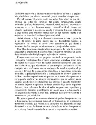 Introducción
Este libro nació con la intención de reconciliar el diseño y la ergono-
mía, disciplinas que vienen caminando juntas sin saber bien por qué.
Por tal motivo, el primer punto que debo dejar claro es que si el
objetivo de todas las variables del diseño (arquitectura, diseño
industrial, gráfico, de interiores, artesanal, textil, etcétera) es proyectar
pensando en el ser humano como consumidor final, tienen una
relación intrínseca e inconciente con la ergonomía. En otras palabras,
la ergo-nomía está presente cuando hay un ser humano frente a un
objeto en un espacio al realizar alguna actividad.
Así de simple: si hay un ser humano como usuario, hay ergonomía.
Y así de simple es como quiero que los diseñadores veamos la
ergonomía; sin recetas ni trucos, sólo pensando en que frente a
nuestros diseños siempre habrá un usuario o, mejor dicho, varios.
Este libro tiene una estructura ligera que quiere llevarte de la mano
a recorrer la ergonomía. Sus divisiones se hicieron pensando en cómo
debe entenderse la disciplina para aplicarla sin temores.
Es oportuno contestar una pregunta que tarde o temprano te harás:
¿por qué la fisiología de los órganos sensoriales se incluye como parte
del factor psicológico y no del factor anatomofisiológico? Esto tiene
una razón válida, que además me da permiso para dedicar este texto a
cualquier otro profesional que se dedique a la salud ocupacio-nal, ya
sea en el terreno de la ergonomía industrial, la seguridad, la higiene
industrial, la psicología industrial o la medicina del trabajo: cuando se
realizan estudios ergonómicos de puestos de trabajo, al er-gónomo le
corresponde analizar los riesgos ergonómicos, que se definen como
aquellas condiciones o situaciones que alteran el aparato locomotor;
los demás órganos o aparatos se deben estudiar bajo otros esquemas.
Además, para redondear la idea, si todos los procesos cog-nitivos y
comúnmente llamados psicológicos se inician con la estimulación a
los órganos sensoriales es más fácil entender estos procesos desde el
momento en que se inician.
De manera general presento una visión integral de la ergonomía con
la finalidad de no segmentar nunca al ser humano, ni en sí mismo ni
durante la actividad que realiza. Esta disciplina está presente a lo largo
de todo el proceso de diseño; durante el diseño se aplica la ergonomía
preventiva y durante un rediseño se aplica la ergonomía correctiva.
[13]
 