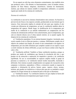 En un espacio no sólo hay estos elementos contaminantes, sino también otros
que producen calor o frío durante su funcionamiento, como el hombre mismo,
aparatos de línea blanca, máquinas, electrónicos, sistemas de iluminación,
etcétera, que alteran de manera notable la temperatura ambiental y se pueden
regular por medio de los sistemas de ventilación.
Sistemas de ventilación
La ventilación es uno de los sistemas climatizadores más comunes. Su función es
proveer de aire fresco a los espacios cerrados, produciendo un movimiento que lo
renueva. Esta renovación implica la entrada del aire puro que expulsa el aire
viciado por diferencias de temperatura, así que la ventilación también altera la
temperatura del espacio. Desde luego, la modificación de la temperatura por
medio de la ventilación es un método rudimentario en comparación con los
sistemas de climatización artificial vistos anteriormente, pues la temperatura, que
está en relación directa con el clima natural exterior, no se puede regular. Se
dispone de tres sistemas de ventilación:
a] Ventilación espontánea. Es un sistema bastante irregular e incómodo, pues
ocurre cuando el aire se filtra por puertas y ventanas. Difícilmente cumple con el
objetivo de conducir aire limpio, de extraer el aire contaminado o de regular a la
temperatura; por esto debe eliminarse por completo cuando en ese espacio vayan
a existir sistemas de climas artificiales, ya que esos huecos actúan como fuga de
calor y frío.
b] Ventilación artificial. También se llama ventilación mecánica, porque se
produce por medio de ventiladores que fuerzan la circulación del aire y que
pueden ser de extracción o aspiración, de impulsión o presión y de ventilación
equilibrada. Su uso es recomendable en espacios amplios donde el grupo de
personas es numeroso y la ventilación natural resulta inaccesible, incómoda o
deficiente. Este sistema se puede complementar con equipos de evacuación como
campanas o colectores, separadores o filtros y extractores cuando se requiere la
captación y eliminación de polvos, humos, gases, vapores, olores, aromas,
etcétera, que pueden ser inofensivos o tóxicos pero que por su cantidad es mejor
capturar en el lugar mismo de su emanación para evitar que se diseminen.
c] Ventilación natural. La ventilación natural es la que emplea la fuerza del
viento y las diferencias de temperatura para lograr el movi-
factores ambientales ■ 131
 
