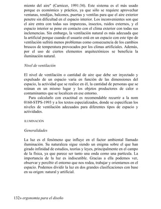 miento del aire (Carnicer, 1991:34). Este sistema es el más usado
porque es económico y práctico, ya que sólo se requiere aprovechar
ventanas, rendijas, balcones, puertas y ventilas para que el aire exterior
penetre sin dificultad en el espacio interior. Los inconvenientes son que
el aire entra con todas sus impurezas, insectos, ruidos externos, y el
espacio interior se pone en contacto con el clima exterior con todas sus
inclemencias. Sin embargo, la ventilación natural es más adecuada que
la artificial porque cuando el usuario está en un espacio con este tipo de
ventilación sufrirá menos problemas como consecuencia de los cambios
bruscos de temperatura provocados por los climas artificiales. Además,
por el uso de ciertos elementos arquitectónicos se beneficia la
iluminación natural.
ivel de ventilación
El nivel de ventilación o cantidad de aire que debe ser inyectado y
expulsado de un espacio varía en función de las dimensiones del
espacio, la actividad que se realice en él, la cantidad de personas que se
reúnan en un mismo lugar y los objetos productores de calor o
contaminantes que se localicen en ese entorno.
Para calcularlo con exactitud es recomendable recurrir a la nom
0160-STPS-1993 y a los textos especializados, donde se especifican los
niveles de ventilación adecuados para diferentes tipos de espacio y
actividades.
ILUMINACIÓN
Generalidades
La luz es el fenómeno que influye en el factor ambiental llamado
iluminación. Su naturaleza sigue siendo un enigma sobre el que han
girado infinidad de estudios, teorías y leyes, principalmente en el campo
de la física, ya que parece ser tanto una onda como una partícula. La
importancia de la luz es indiscutible. Gracias a ella podemos ver,
observar y percibir el entorno que nos rodea, trabajar y orientarnos en el
espacio. Podemos dividir la luz en dos grandes clasificaciones con base
en su origen: natural y artificial.
132» ergonomta para el diseño
 