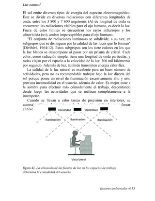Luz natural
El sol emite diversos tipos de energía del espectro electromagnético.
Éste se divide en diversas radiaciones con diferentes longitudes de
onda; entre los 3 800 y 7 600 angstroms (A) de longitud de onda se
encuentran las radiaciones visibles para el ojo humano, es decir la luz.
Fuera de estos límites se encuentran los rayos infrarrojos y los
ultravioleta (uv), ambos imperceptibles para el ojo humano.
El conjunto de radiaciones luminosas se subdivide, a su vez, en
subgrupos que se distinguen por la calidad de las luces que lo forman
(Déribéré, 1964:12). Estos subgrupos son los siete colores en los que
la luz blanca se descompone al pasar por un prisma de cristal. Cada
color, como radiación simple, tiene una longitud de onda particular, y
todas viajan por el espacio a la velocidad de la luz: 300 mil kilómetros
por segundo. Además de luz, también transmiten energía calorífica.
La calidad de la luz natural es excelente para un buen número de
actividades, pero no es recomendable trabajar bajo la luz directa del
sol porque posee un nivel de iluminación excesivamente alto y esto
provoca incomodidad en el usuario, además de calor. Es mejor estar a
la sombra para efectuar más cómodamente el trabajo, descontando
desde luego las actividades que se realizan completamente a la
intemperie.
Cuando se llevan a cabo tareas de precisión en interiores, se
aconseja utilizar algún sistema de iluminación artificial para reforzar
el nivel
Vista lateral
figura 42. La ubicación de las fuentes de luz en los espacios de trabajo
determina la comodidad del usuario.
factores ambientales «133
 