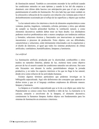 de iluminación natural. También es conveniente encender la luz artificial cuando
las condiciones naturales no sean óptimas y cuando la luz del día empieza a
disminuir; esto último debe hacerse con anticipación para que el ojo se adapte
paulatinamente al cambio de iluminación. Por otro lado hay que tener cuidado en
la colocación o ubicación de los usuarios con relación a las ventanas para evitar el
deslumbramiento ocasionado por el reflejo de las superficies y objetos que reciben
luz.
La luz natural entra a los interiores a través de elementos arquitectónicos como
ventanas, puertas, tragaluces, ventanales, celosías, persianas y otros, que además
de cumplir su función primordial facilitan la ventilación natural, y como
elementos decorativos también deben tener un buen diseño. Los diseñadores
podemos resolver problemáticas más o menos complejas con tendencias estéticas
y formales; soluciones técnicas y funcionales con innovaciones en materiales,
mecanismos o procesos de producción. Estos objetos, con sus dificultades,
características y soluciones, están íntimamente relacionados con la arquitectura y
el diseño de interiores, al igual que todos los sistemas productores de climas
artificiales, ventiladores, humidificadores, lámparas y luminarias.
Luz artificial
La iluminación artificial, producida por la electricidad, combustibles y otros
medios no naturales (baterías, plantas de luz, etcétera) tiene como objetivo
proveer de luz al usuario cuando las condiciones naturales son adversas. Sus usos
más frecuentes son durante la noche, permitiéndonos alargar la jornada
productiva, y en todos los espacios interiores a los que no llega la luz natural,
donde sirve como refuerzo de las actividades humanas.
Existen algunos términos particulares que podemos investigar en la
bibliografía especializada. Aquí sólo definiremos dos conceptos que aparecen en
dichos textos y que en el lenguaje cotidiano empleamos de diferente manera:
lámpara y luminaria.
La lámpara es el nombre especializado que se le da a un objeto que emite luz.
Popularmente se conoce como foco, bombilla o tubo de luz. La luminaria es la
carcaza, armazón o envolvente de la lámpara, el elemento decorativo;
comúnmente la llamamos lámpara Ambos objetos son fundamentales para los
sistemas de iluminación en exteriores e interiores.
134 ■ ergonomía para el diseño
 