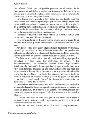 Efectos físicos
Los efectos físicos que se pueden producir en el campo de la
iluminación son múltiples, y pueden transformarse en defectos si no se
aplican correctamente. Los efectos más importantes son la reflexión, la
transmisión, la refracción y la difusión.
La reflexión ocurre cuando la luz emitida por una fuente luminosa
incide sobre una superficie y la mayor parte de esa energía regresa sin
haber sufrido alteraciones. La otra porción de esa luz recibida se pierde
en la superficie que la absorbe. Este fenómeno se conoce como reflejo.
Se habla de transmisión de luz cuando el flujo luminoso pasa a
través de un material sin alterar su naturaleza.
Durante la refracción el haz de luz cambia de dirección cuando pasa
de un medio a otro de diferente densidad.
En la difusión la luz se dispersa cuando el rayo pasa a través de un
material translúcido y sufre refracciones y reflexiones múltiples a la
vez.
Para poder lograr estos cuatro efectos físicos de manera programada,
racional y controlada existen diferentes materiales que pueden ser
utilizados en el diseño y producción de las luminarias. Estos materiales
se clasifican como reflectores, transmisores, refractores y difusores.
También es necesario evitar otros efectos indeseables y que pueden
perjudicar la visión, como los contrastes, las sombras y los
deslumbramientos. Los contrastes ocurren cuando hay cambios
drásticos en la iluminación de un lugar. Por ejemplo, cuando en un área
se colocan lámparas rodeadas de una oscuridad absoluta que hace que
parezcan más brillantes. Debe cuidarse el contraste entre la iluminación
y el color de un objeto y su fondo. Por ejemplo, el color y brillo de
letras o imágenes en relación al color y brillo del papel que funciona
como fondo, el cual puede borrar las figuras si la iluminación es
demasiada y el papel brilla de más.
Las sombras aparecen cuando hay mala iluminación y se recibe luz
en una sola dirección. La sombra puede ser especialmente perjudicial en
tareas de precisión, de escritorio y de control de calidad, aunque hay
tareas que requieren sombras para producir contrastes y relieves en los
objetos.
El deslumbramiento es provocado por el reflejo de ciertos objetos
localizados en el campo visual. Estos objetos definen y dividen el
deslumbramiento en dos tipos:
a] Deslumbramiento directo, que sucede cuando la lámpara o fuen-
136» ergonomía para el diseño
 