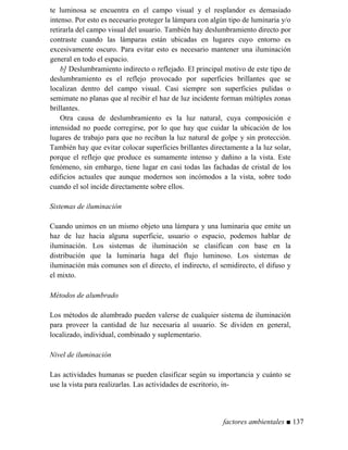 te luminosa se encuentra en el campo visual y el resplandor es demasiado
intenso. Por esto es necesario proteger la lámpara con algún tipo de luminaria y/o
retirarla del campo visual del usuario. También hay deslumbramiento directo por
contraste cuando las lámparas están ubicadas en lugares cuyo entorno es
excesivamente oscuro. Para evitar esto es necesario mantener una iluminación
general en todo el espacio.
b] Deslumbramiento indirecto o reflejado. El principal motivo de este tipo de
deslumbramiento es el reflejo provocado por superficies brillantes que se
localizan dentro del campo visual. Casi siempre son superficies pulidas o
semimate no planas que al recibir el haz de luz incidente forman múltiples zonas
brillantes.
Otra causa de deslumbramiento es la luz natural, cuya composición e
intensidad no puede corregirse, por lo que hay que cuidar la ubicación de los
lugares de trabajo para que no reciban la luz natural de golpe y sin protección.
También hay que evitar colocar superficies brillantes directamente a la luz solar,
porque el reflejo que produce es sumamente intenso y dañino a la vista. Este
fenómeno, sin embargo, tiene lugar en casi todas las fachadas de cristal de los
edificios actuales que aunque modernos son incómodos a la vista, sobre todo
cuando el sol incide directamente sobre ellos.
Sistemas de iluminación
Cuando unimos en un mismo objeto una lámpara y una luminaria que emite un
haz de luz hacia alguna superficie, usuario o espacio, podemos hablar de
iluminación. Los sistemas de iluminación se clasifican con base en la
distribución que la luminaria haga del flujo luminoso. Los sistemas de
iluminación más comunes son el directo, el indirecto, el semidirecto, el difuso y
el mixto.
Métodos de alumbrado
Los métodos de alumbrado pueden valerse de cualquier sistema de iluminación
para proveer la cantidad de luz necesaria al usuario. Se dividen en general,
localizado, individual, combinado y suplementario.
ivel de iluminación
Las actividades humanas se pueden clasificar según su importancia y cuánto se
use la vista para realizarlas. Las actividades de escritorio, in-
factores ambientales ■ 137
 