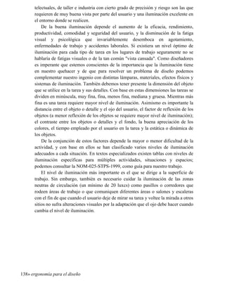 telectuales, de taller e industria con cierto grado de precisión y riesgo son las que
requieren de muy buena vista por parte del usuario y una iluminación excelente en
el entorno donde se realicen.
De la buena iluminación depende el aumento de la eficacia, rendimiento,
productividad, comodidad y seguridad del usuario, y la disminución de la fatiga
visual y psicológica que invariablemente desemboca en agotamiento,
enfermedades de trabajo y accidentes laborales. Si existiera un nivel óptimo de
iluminación para cada tipo de tarea en los lugares de trabajo seguramente no se
hablaría de fatigas visuales o de la tan común vista cansada. Como diseñadores
es imperante que estemos conscientes de la importancia que la iluminación tiene
en nuestro quehacer y de que para resolver un problema de diseño podemos
complementar nuestro ingenio con distintas lámparas, materiales, efectos físicos y
sistemas de iluminación. También debemos tener presente la dimensión del objeto
que se utilice en la tarea y sus detalles. Con base en estas dimensiones las tareas se
dividen en minúscula, muy fina, fina, menos fina, mediana y gruesa. Mientras más
fina es una tarea requiere mayor nivel de iluminación. Asimismo es importante la
distancia entre el objeto o detalle y el ojo del usuario, el factor de reflexión de los
objetos (a menor reflexión de los objetos se requiere mayor nivel de iluminación);
el contraste entre los objetos o detalles y el fondo, la buena apreciación de los
colores, el tiempo empleado por el usuario en la tarea y la estática o dinámica de
los objetos.
De la conjunción de estos factores depende la mayor o menor dificultad de la
actividad, y con base en ellos se han clasificado varios niveles de iluminación
adecuados a cada situación. En textos especializados existen tablas con niveles de
iluminación específicas para múltiples actividades, situaciones y espacios;
podemos consultar la NOM-025-STPS-1999, como guía para nuestro trabajo.
El nivel de iluminación más importante es el que se dirige a la superficie de
trabajo. Sin embargo, también es necesario cuidar la iluminación de las zonas
neutras de circulación (un mínimo de 20 luxcs) como pasillos o corredores que
rodeen áreas de trabajo o que comuniquen diferentes áreas o salones y escaleras
con el fin de que cuando el usuario deje de mirar su tarea y voltee la mirada a otros
sitios no sufra alteraciones visuales por la adaptación que el ojo debe hacer cuando
cambia el nivel de iluminación.
138» ergonomía para el diseño
 