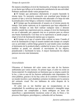 Tiempo de exposición
De manera simultánea al nivel de iluminación, el tiempo de exposición
es un factor que influye en la realización satisfactoria de una actividad.
Podemos analizarlo desde varias perspectivas.
■ El tiempo que permanece diariamente el usuario haciendo la
misma tarea. Es necesario conocerlo con exactitud para brindar al
usuario el tipo y nivel de iluminación más adecuado a lo largo de toda
la jornada para evitar fatigas y esfuerzos visuales innecesarios.
■ El tiempo que ha permanecido el usuario en el mismo puesto de
trabajo. Este punto repercute en la experiencia que haya adquirido el
usuario. Siempre es más fácil realizar cualquier tarea o detectar
detalles cuando hay experiencia previa, aunque el nivel de iluminación
no sea el adecuado; por supuesto éste no es pretexto para no ofrecer
una buena iluminación. Con base en la experiencia se puede juzgar y
elegir el nivel de iluminación óptimo que se requiera.
■ El tiempo en el que el usuario debe realizar su tarea. Cuando el
nivel de iluminación es bajo el usuario tardará más tiempo en cumplir
con su actividad y sufrirá fatiga general lo cual tendrá como resultado
el detrimento de la productividad y calidad de la tarea. En este aspecto
también se puede ver afectado el movimiento de los objetos,
perjudicando o facilitando la tarea. A mayor iluminación los objetos
parecen moverse más lentamente.
COLOR
Generalidades
Ubicamos el fenómeno del color como uno más de los factores
ambientales por varias razones. En primer lugar, el color no existe en
forma material. Es simplemente un fenómeno que se origina a partir de
la luz, y ésta es uno de los factores ambientales más importantes. En
otras palabras, gracias a la luz hay color; de lo contrario viviríamos en
un mundo incoloro y por añadidura seríamos invidentes por la carencia
del estímulo visual. Por eso hablamos de color después de la
iluminación.
El color nos es tan familiar que no recapacitamos en su
complejidad. Es asombroso que un ente inmaterial e intangible tenga
repercusiones tan complicadas y hasta ambiguas en áreas tan
específicas y aparentemente inconexas como el arte, la física y los
procesos fisiológicos, psicológicos y culturales del ser humano.
factores ambientales «139
 