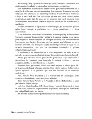 Sin embargo, hay algunas reflexiones que quiero compartir con ustedes pero
distinguiendo el quehacer profesional de los interesados en este tema.
Los diseñadores industriales no deben olvidar que como responsables de la
creación de objetos de uso deben considerar la ergono-mía de manera integral y
saber que estos objetos de uso tienen la posibilidad de convertirse en puestos de
trabajo a través del uso. Les sugiero que piensen que estos objetos pueden
desencadenar algún tipo de lesión en los usuarios, que puede iniciarse como
incomodidad o molestia que corren el riesgo de convertirse en enfermedades o
accidentes.
Además de entender la ergonomía de forma integral, los diseñadores gráficos
deben hacer hincapié y profundizar en el factor psicológico y el factor
sociocultural.
A los arquitectos, diseñadores de interiores, de museografía y de exposiciones
los invito a conocer la ergonomía y aplicarla de manera práctica en su trabajo
para integrar de manera conjunta los conceptos estéticos y de funcionalidad en
los espacios que diseñen. Recuerden que los espacios son habitados por seres
humanos con vida, y no maniquíes; ustedes tienen la posibilidad de jugar con los
factores ambientales, cosa que los diseñadores industriales o gráficos
difícilmente pueden hacer.
Y finalmente a los responsables de la salud ocupacional los invito a ver y a
entender la ergonomía como la disciplina eje de su práctica en el ámbito laboral.
Deseo que este libro sea de gran utilidad para todos y que empecemos a
desmitificar la ergonomía para integrarla de manera cotidiana a nuestros
proyectos, dándole la importancia que se merece.
También deseo que después de leer este texto, les pase lo mismo que a mí...
de la ergonomía llegué a la ergo-adicción. Pero este trayecto no lo hice sola y
quiero agradecer a las personas que más han influido en mi desarrollo
profesional:
mdi. Rosalío Ávila Chaurand y a la Universidad de Guadalajara, como
formadores, iniciadores y protectores de mi adicción.
Prof. Horacio Duran Navarro y al Posgrado en Diseño Industrial de la unam
por haberme dado hospedaje.
mdi. Ana María Losada y al Dr. Óscar Salinas Flores por llevarme de la mano
en esta locura, desde que surgió como un proyecto de investigación hasta ahora,
que está publicado entre tus manos.
Dr. David Sánchez Monroy por haberme puesto entre la espada y
14 ■ ergonomía para el diseño
 