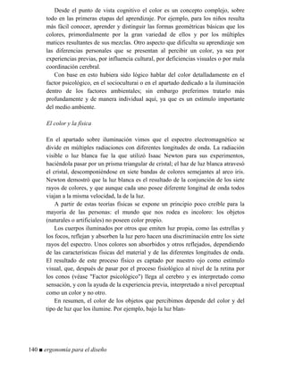Desde el punto de vista cognitivo el color es un concepto complejo, sobre
todo en las primeras etapas del aprendizaje. Por ejemplo, para los niños resulta
más fácil conocer, aprender y distinguir las formas geométricas básicas que los
colores, primordialmente por la gran variedad de ellos y por los múltiples
matices resultantes de sus mezclas. Otro aspecto que dificulta su aprendizaje son
las diferencias personales que se presentan al percibir un color, ya sea por
experiencias previas, por influencia cultural, por deficiencias visuales o por mala
coordinación cerebral.
Con base en esto hubiera sido lógico hablar del color detalladamente en el
factor psicológico, en el socioculturai o en el apartado dedicado a la iluminación
dentro de los factores ambientales; sin embargo preferimos tratarlo más
profundamente y de manera individual aquí, ya que es un estímulo importante
del medio ambiente.
El color y la física
En el apartado sobre iluminación vimos que el espectro electromagnético se
divide en múltiples radiaciones con diferentes longitudes de onda. La radiación
visible o luz blanca fue la que utilizó Isaac Newton para sus experimentos,
haciéndola pasar por un prisma triangular de cristal; el haz de luz blanca atravesó
el cristal, descomponiéndose en siete bandas de colores semejantes al arco iris.
Newton demostró que la luz blanca es el resultado de la conjunción de los siete
rayos de colores, y que aunque cada uno posee diferente longitud de onda todos
viajan a la misma velocidad, la de la luz.
A partir de estas teorías físicas se expone un principio poco creíble para la
mayoría de las personas: el mundo que nos rodea es incoloro: los objetos
(naturales o artificiales) no poseen color propio.
Los cuerpos iluminados por otros que emiten luz propia, como las estrellas y
los focos, reflejan y absorben la luz pero hacen una discriminación entre los siete
rayos del espectro. Unos colores son absorbidos y otros reflejados, dependiendo
de las características físicas del material y de las diferentes longitudes de onda.
El resultado de este proceso físico es captado por nuestro ojo como estímulo
visual, que, después de pasar por el proceso fisiológico al nivel de la retina por
los conos (véase Factor psicológico) llega al cerebro y es interpretado como
sensación, y con la ayuda de la experiencia previa, interpretado a nivel perceptual
como un color y no otro.
En resumen, el color de los objetos que percibimos depende del color y del
tipo de luz que los ilumine. Por ejemplo, bajo la luz blan-
140 ■ ergonomía para el diseño
 