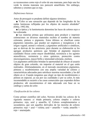 ca reconocemos como rojo el color de una manzana, pero bajo una luz
verde la misma manzana nos parecerá amarillenta. Sin embargo,
sabemos y creemos que es roja.
Definiciones básicas
Antes de proseguir es prudente definir algunos términos:
■ Color es una sensación que depende de las longitudes de las
ondas luminosas reflejadas por los objetos de nuestro alrededor
(Ortiz, 1992:30).
■ La óptica y la luminotecnia denomina las luces de colores rayo o
luz coloreada.
■ Las materias primas que utilizamos para producir e imprimir
coloraciones en diversos materiales reciben el nombre de materia
colorante, pintura o pigmento. Estos últimos se clasifican como
pigmentos naturales, que pueden ser orgánicos e inorgánicos y de
origen vegetal, animal o mineral, y pigmentos artificiales o sintéticos,
que se derivan de los anteriores, pero durante su elaboración se les
agregan productos químicos que brindan al pigmento mejores
cualidades físicas como mayor durabilidad, resistencia a los agentes
atmosféricos, resistencia a otros químicos, protección contra
microorganismos, mayor brillo e intensidad colorante, etcétera.
Los pigmentos artificiales brindan la oportunidad de ofrecer al usuario
objetos de gran colorido, sin importar el material en el que estén
realizados. Afortunadamente, en el mercado encontramos pigmentos,
pinturas y recubrimientos con una amplia variedad de colores y
características adecuadas para satisfacer nuestras necesidades y las del
objeto en sí. Cuando tengamos que elegir un tipo de recubrimiento o
pintura en especial, ya sea por sus cualidades o por su color, lo más
recomendable es recurrir a las casas comerciales que expenden dichos
productos; ahí encontraremos el más adecuado con base en su
catálogo y cartas de color.
Clasificación de los colores
Como primer científico del color, Newton dividió los colores de la
siguiente manera: a tríada primaria, colores simples o colores
primarios: rojo, azul y amarillo, b] Colores complementarios o
secundarios, que son aquellos derivados de las mezclas de colores
primerios: rojo + azul = violeta; azul + amarillo = verde; amarillo +
rojo = anaranjado.
factores ambientales -141
 