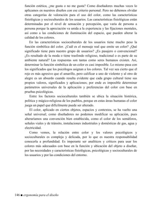 función estética, ¿me gusta o no me gusta? Como diseñadores muchas veces lo
aplicamos en nuestros diseños con ese criterio personal. Pero no debemos olvidar
otras categorías de valoración para el uso del color, como las características
fisiológicas y socioculturales de los usuarios. Las características fisiológicas están
determinadas por el nivel de sensación y percepción, que varía de persona a
persona porque la apreciación va unida a la experiencia y las fijaciones mentales,
así como a las condiciones de iluminación del espacio, que pueden alterar la
calidad de los colores.
En las características socioculturales de los usuarios tiene mucho peso la
función simbólica del color. ¿Cuál es el mensaje real que emite un color? ¿Qué
significado tiene para nuestro grupo de usuarios? ¿Es pasajero o convencional?
¿Es resultado de la moda o tiene trasfondo religioso, tradicional o es parte de su
ambiente natural? Las respuestas son tantas como seres humanos existen. Así,
determinar la función simbólica de un color es casi imposible. Lo mismo pasa con
los significados que los psicólogos asignan a los colores. Tal vez sea cierto que el
rojo es más agresivo que el amarillo, pero calificar a uno de violento y al otro de
alegre es un absurdo cuando resulta evidente que cada grupo cultural tiene sus
propios valores, significados y aplicaciones; por ende es imposible determinar
parámetros universales de la aplicación y preferencias del color con base en
pruebas psicológicas.
Entre los factores socioculturales también se ubica la situación histórica,
política y mágico-religiosa de los pueblos, porque en estas áreas humanas el color
juega un papel que difícilmente puede ser alterado.
El color, aplicado en ciertos objetos, espacios y contextos, se ha vuelto una
señal universal; como diseñadores no podemos modificar su aplicación, pues
alteraríamos una convención bien establecida, como el color de los semáforos,
señales viales y de tránsito, instalaciones industriales y domésticas de gas, agua y
electricidad.
Como vemos, la relación entre color y los valores psicológicos y
socioculturales es compleja y delicada, por lo que es nuestra responsabilidad
conocerla a profundidad. Es imperante ser analíticos y críticos para usar los
colores más adecuados con base en la función y ubicación del objeto a diseñar,
por las necesidades y características fisiológicas, psicológicas y socioculturales de
los usuarios y por las condiciones del entorno.
146 ■ ergonomía para el diseño
 
