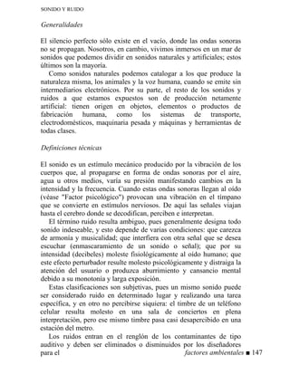 SONIDO Y RUIDO
Generalidades
El silencio perfecto sólo existe en el vacío, donde las ondas sonoras
no se propagan. Nosotros, en cambio, vivimos inmersos en un mar de
sonidos que podemos dividir en sonidos naturales y artificiales; estos
últimos son la mayoría.
Como sonidos naturales podemos catalogar a los que produce la
naturaleza misma, los animales y la voz humana, cuando se emite sin
intermediarios electrónicos. Por su parte, el resto de los sonidos y
ruidos a que estamos expuestos son de producción netamente
artificial: tienen origen en objetos, elementos o productos de
fabricación humana, como los sistemas de transporte,
electrodomésticos, maquinaria pesada y máquinas y herramientas de
todas clases.
Definiciones técnicas
El sonido es un estímulo mecánico producido por la vibración de los
cuerpos que, al propagarse en forma de ondas sonoras por el aire,
agua u otros medios, varía su presión manifestando cambios en la
intensidad y la frecuencia. Cuando estas ondas sonoras llegan al oído
(véase Factor psicológico) provocan una vibración en el tímpano
que se convierte en estímulos nerviosos. De aquí las señales viajan
hasta el cerebro donde se decodifican, perciben e interpretan.
El término ruido resulta ambiguo, pues generalmente designa todo
sonido indeseable, y esto depende de varias condiciones: que carezca
de armonía y musicalidad; que interfiera con otra señal que se desea
escuchar (enmascaramiento de un sonido o señal); que por su
intensidad (decibeles) moleste fisiológicamente al oído humano; que
este efecto perturbador resulte molesto psicológicamente y distraiga la
atención del usuario o produzca aburrimiento y cansancio mental
debido a su monotonía y larga exposición.
Estas clasificaciones son subjetivas, pues un mismo sonido puede
ser considerado ruido en determinado lugar y realizando una tarea
específica, y en otro no percibirse siquiera: el timbre de un teléfono
celular resulta molesto en una sala de conciertos en plena
interpretación, pero ese mismo timbre pasa casi desapercibido en una
estación del metro.
Los ruidos entran en el renglón de los contaminantes de tipo
auditivo y deben ser eliminados o disminuidos por los diseñadores
para el factores ambientales ■ 147
 