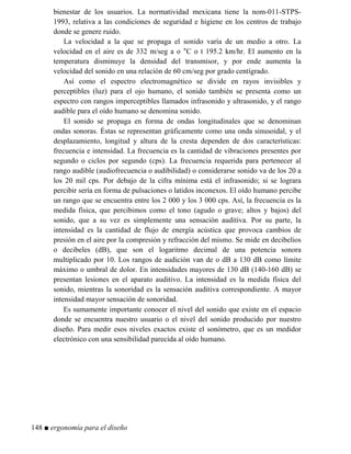 bienestar de los usuarios. La normatividad mexicana tiene la nom-011-STPS-
1993, relativa a las condiciones de seguridad e higiene en los centros de trabajo
donde se genere ruido.
La velocidad a la que se propaga el sonido varía de un medio a otro. La
velocidad en el aire es de 332 m/seg a o °C o t 195.2 km/hr. El aumento en la
temperatura disminuye la densidad del transmisor, y por ende aumenta la
velocidad del sonido en una relación de 60 cm/seg por grado centígrado.
Así como el espectro electromagnético se divide en rayos invisibles y
perceptibles (luz) para el ojo humano, el sonido también se presenta como un
espectro con rangos imperceptibles llamados infrasonido y ultrasonido, y el rango
audible para el oído humano se denomina sonido.
El sonido se propaga en forma de ondas longitudinales que se denominan
ondas sonoras. Éstas se representan gráficamente como una onda sinusoidal, y el
desplazamiento, longitud y altura de la cresta dependen de dos características:
frecuencia e intensidad. La frecuencia es la cantidad de vibraciones presentes por
segundo o ciclos por segundo (cps). La frecuencia requerida para pertenecer al
rango audible (audiofrecuencia o audibilidad) o considerarse sonido va de los 20 a
los 20 mil cps. Por debajo de la cifra mínima está el infrasonido; si se lograra
percibir sería en forma de pulsaciones o latidos inconexos. El oído humano percibe
un rango que se encuentra entre los 2 000 y los 3 000 cps. Así, la frecuencia es la
medida física, que percibimos como el tono (agudo o grave; altos y bajos) del
sonido, que a su vez es simplemente una sensación auditiva. Por su parte, la
intensidad es la cantidad de flujo de energía acústica que provoca cambios de
presión en el aire por la compresión y refracción del mismo. Se mide en decibelios
o decibeles (dB), que son el logaritmo decimal de una potencia sonora
multiplicado por 10. Los rangos de audición van de o dB a 130 dB como límite
máximo o umbral de dolor. En intensidades mayores de 130 dB (140-160 dB) se
presentan lesiones en el aparato auditivo. La intensidad es la medida física del
sonido, mientras la sonoridad es la sensación auditiva correspondiente. A mayor
intensidad mayor sensación de sonoridad.
Es sumamente importante conocer el nivel del sonido que existe en el espacio
donde se encuentra nuestro usuario o el nivel del sonido producido por nuestro
diseño. Para medir esos niveles exactos existe el sonómetro, que es un medidor
electrónico con una sensibilidad parecida al oído humano.
148 ■ ergonomía para el diseño
 