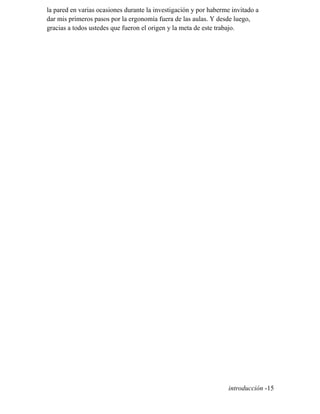 la pared en varias ocasiones durante la investigación y por haberme invitado a
dar mis primeros pasos por la ergonomía fuera de las aulas. Y desde luego,
gracias a todos ustedes que fueron el origen y la meta de este trabajo.
introducción -15
 